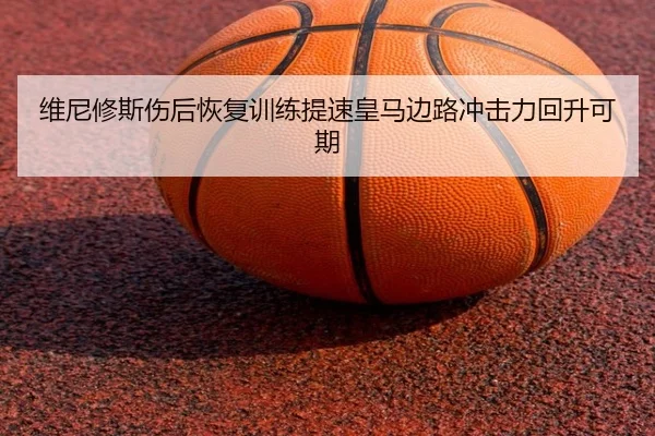 维尼修斯伤后恢复训练提速皇马边路冲击力回升可期 - Kaiyun