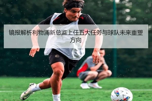 镜报解析利物浦新总监上任五大任务与球队未来重塑方向 - Kaiyun